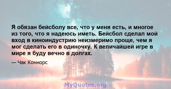 Я обязан бейсболу все, что у меня есть, и многое из того, что я надеюсь иметь. Бейсбол сделал мой вход в киноиндустрию неизмеримо проще, чем я мог сделать его в одиночку. К величайшей игре в мире я буду вечно в долгах.