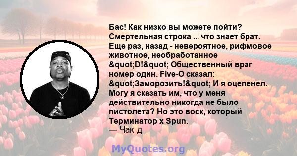 Бас! Как низко вы можете пойти? Смертельная строка ... что знает брат. Еще раз, назад - невероятное, рифмовое животное, необработанное "D!" Общественный враг номер один. Five-O сказал: "Заморозить!"