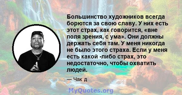 Большинство художников всегда борются за свою славу. У них есть этот страх, как говорится, «вне поля зрения, с ума». Они должны держать себя там. У меня никогда не было этого страха. Если у меня есть какой -либо страх,