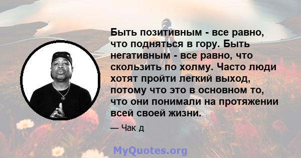 Быть позитивным - все равно, что подняться в гору. Быть негативным - все равно, что скользить по холму. Часто люди хотят пройти легкий выход, потому что это в основном то, что они понимали на протяжении всей своей жизни.