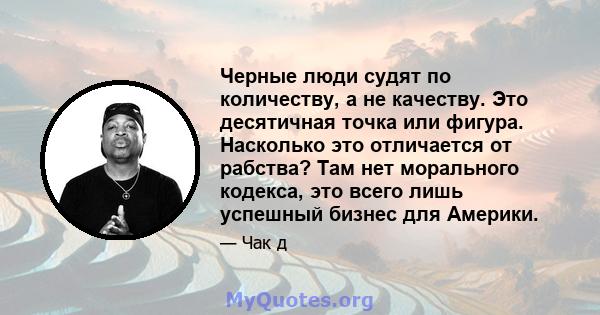 Черные люди судят по количеству, а не качеству. Это десятичная точка или фигура. Насколько это отличается от рабства? Там нет морального кодекса, это всего лишь успешный бизнес для Америки.