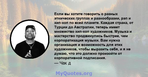 Если вы хотите говорить о разных этнических группах и разнообразии, рэп и хип-хоп по всей планете. Каждая страна, от Турции до Австралии, теперь имеет множество хип-хоп художников. Музыка и мастерство продвинулись