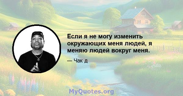 Если я не могу изменить окружающих меня людей, я меняю людей вокруг меня.