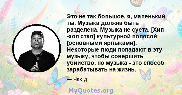 Это не так большое, я, маленький ты. Музыка должна быть разделена. Музыка не суета. [Хип -хоп стал] культурной полосой [основными ярлыками]. Некоторые люди попадают в эту музыку, чтобы совершить убийство, но музыка -