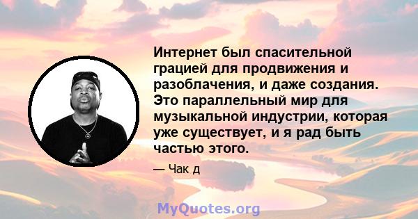 Интернет был спасительной грацией для продвижения и разоблачения, и даже создания. Это параллельный мир для музыкальной индустрии, которая уже существует, и я рад быть частью этого.