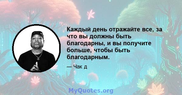 Каждый день отражайте все, за что вы должны быть благодарны, и вы получите больше, чтобы быть благодарным.