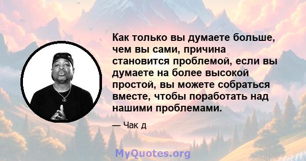 Как только вы думаете больше, чем вы сами, причина становится проблемой, если вы думаете на более высокой простой, вы можете собраться вместе, чтобы поработать над нашими проблемами.