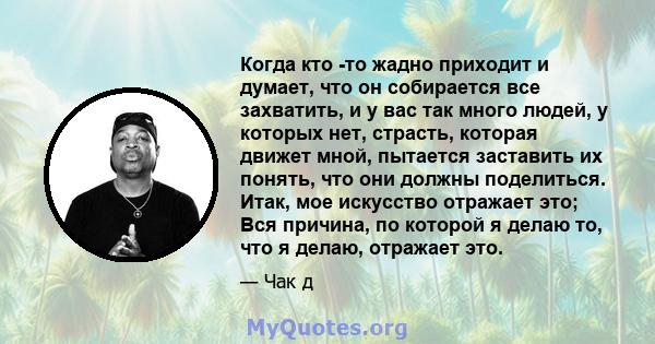 Когда кто -то жадно приходит и думает, что он собирается все захватить, и у вас так много людей, у которых нет, страсть, которая движет мной, пытается заставить их понять, что они должны поделиться. Итак, мое искусство