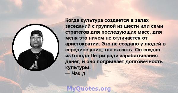 Когда культура создается в залах заседаний с группой из шести или семи стратегов для последующих масс, для меня это ничем не отличается от аристократии. Это не создано у людей в середине улиц, так сказать. Он создан из