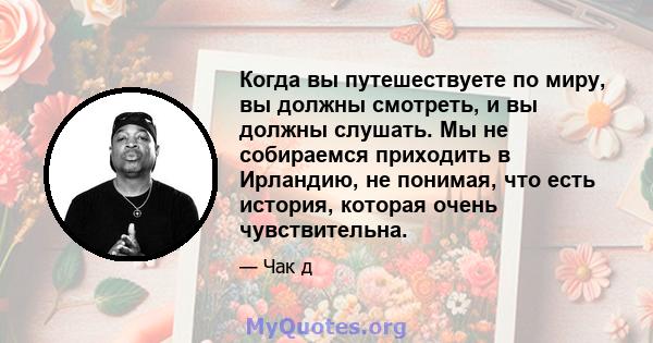 Когда вы путешествуете по миру, вы должны смотреть, и вы должны слушать. Мы не собираемся приходить в Ирландию, не понимая, что есть история, которая очень чувствительна.