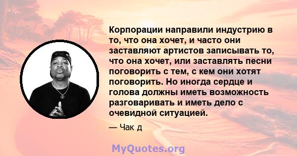 Корпорации направили индустрию в то, что она хочет, и часто они заставляют артистов записывать то, что она хочет, или заставлять песни поговорить с тем, с кем они хотят поговорить. Но иногда сердце и голова должны иметь 