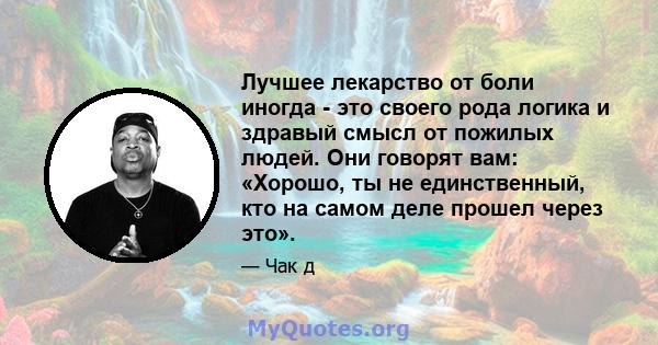 Лучшее лекарство от боли иногда - это своего рода логика и здравый смысл от пожилых людей. Они говорят вам: «Хорошо, ты не единственный, кто на самом деле прошел через это».