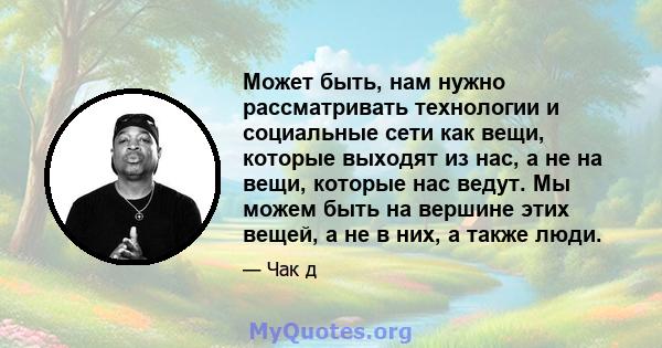 Может быть, нам нужно рассматривать технологии и социальные сети как вещи, которые выходят из нас, а не на вещи, которые нас ведут. Мы можем быть на вершине этих вещей, а не в них, а также люди.