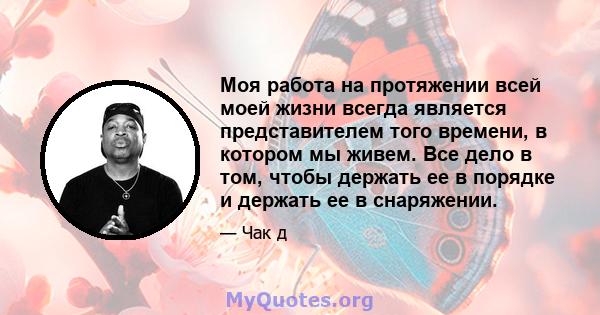 Моя работа на протяжении всей моей жизни всегда является представителем того времени, в котором мы живем. Все дело в том, чтобы держать ее в порядке и держать ее в снаряжении.