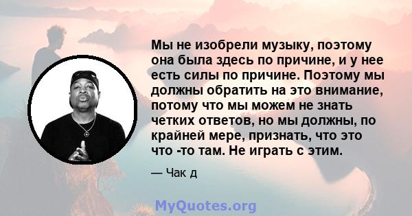 Мы не изобрели музыку, поэтому она была здесь по причине, и у нее есть силы по причине. Поэтому мы должны обратить на это внимание, потому что мы можем не знать четких ответов, но мы должны, по крайней мере, признать,