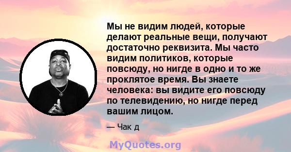 Мы не видим людей, которые делают реальные вещи, получают достаточно реквизита. Мы часто видим политиков, которые повсюду, но нигде в одно и то же проклятое время. Вы знаете человека: вы видите его повсюду по