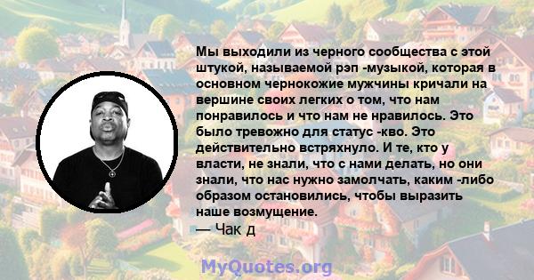 Мы выходили из черного сообщества с этой штукой, называемой рэп -музыкой, которая в основном чернокожие мужчины кричали на вершине своих легких о том, что нам понравилось и что нам не нравилось. Это было тревожно для