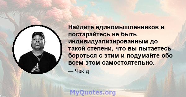 Найдите единомышленников и постарайтесь не быть индивидуализированным до такой степени, что вы пытаетесь бороться с этим и подумайте обо всем этом самостоятельно.