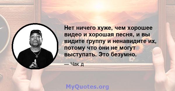 Нет ничего хуже, чем хорошее видео и хорошая песня, и вы видите группу и ненавидите их, потому что они не могут выступать. Это безумно.