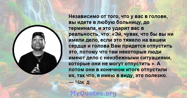 Независимо от того, что у вас в голове, вы идете в любую больницу, до терминала, и это ударит вас в реальность, что: «Эй, чувак, что бы вы ни имели дело, если это тяжело на вашем сердце и голова Вам придется отпустить