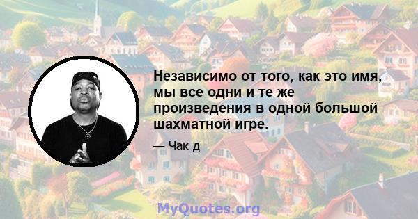 Независимо от того, как это имя, мы все одни и те же произведения в одной большой шахматной игре.