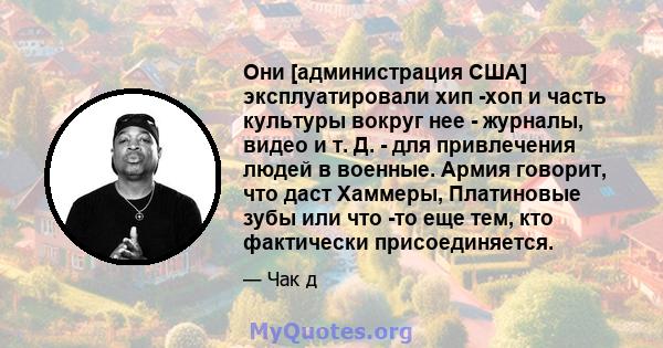 Они [администрация США] эксплуатировали хип -хоп и часть культуры вокруг нее - журналы, видео и т. Д. - для привлечения людей в военные. Армия говорит, что даст Хаммеры, Платиновые зубы или что -то еще тем, кто