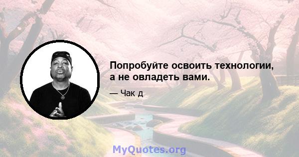 Попробуйте освоить технологии, а не овладеть вами.