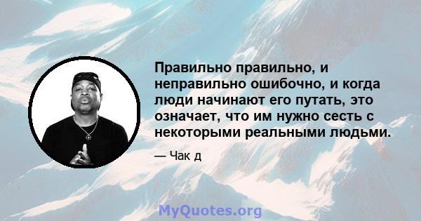 Правильно правильно, и неправильно ошибочно, и когда люди начинают его путать, это означает, что им нужно сесть с некоторыми реальными людьми.