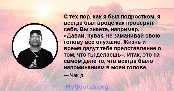 С тех пор, как я был подростком, я всегда был вроде как проверял себя. Вы знаете, например, «Давай, чувак, не заманивай свою голову все опухшие. Жизнь и время дадут тебе представление о том, что ты делаешь». Итак, это