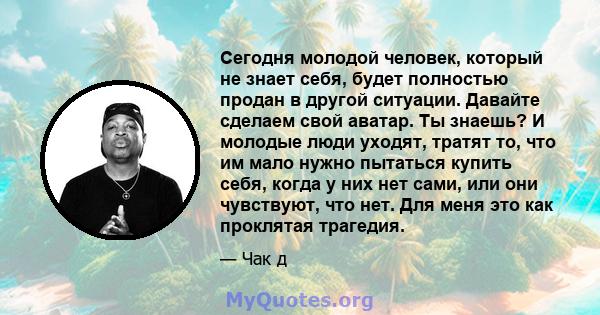 Сегодня молодой человек, который не знает себя, будет полностью продан в другой ситуации. Давайте сделаем свой аватар. Ты знаешь? И молодые люди уходят, тратят то, что им мало нужно пытаться купить себя, когда у них нет 