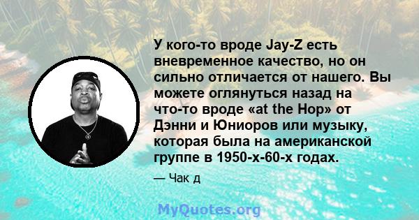 У кого-то вроде Jay-Z есть вневременное качество, но он сильно отличается от нашего. Вы можете оглянуться назад на что-то вроде «at the Hop» от Дэнни и Юниоров или музыку, которая была на американской группе в