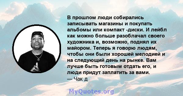 В прошлом люди собирались записывать магазины и покупать альбомы или компакт -диски. И лейбл как можно больше разоблачал своего художника и, возможно, поднял их майором. Теперь я говорю людям, чтобы они были хорошей