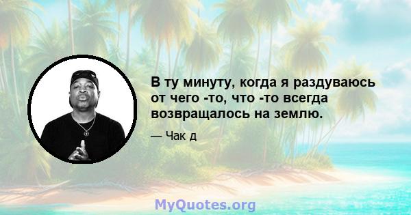 В ту минуту, когда я раздуваюсь от чего -то, что -то всегда возвращалось на землю.