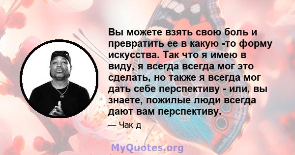 Вы можете взять свою боль и превратить ее в какую -то форму искусства. Так что я имею в виду, я всегда всегда мог это сделать, но также я всегда мог дать себе перспективу - или, вы знаете, пожилые люди всегда дают вам