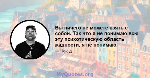 Вы ничего не можете взять с собой. Так что я не понимаю всю эту психотическую область жадности, я не понимаю.