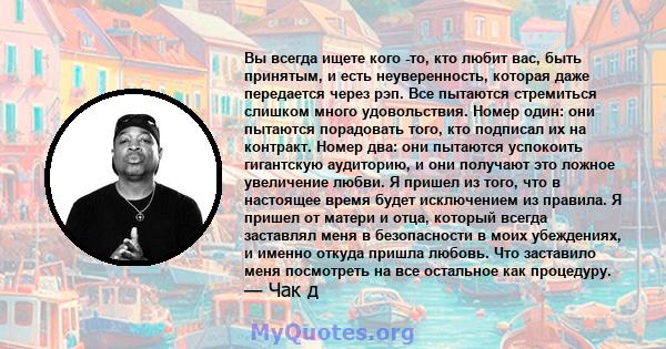 Вы всегда ищете кого -то, кто любит вас, быть принятым, и есть неуверенность, которая даже передается через рэп. Все пытаются стремиться слишком много удовольствия. Номер один: они пытаются порадовать того, кто подписал 