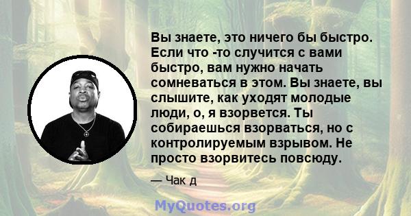 Вы знаете, это ничего бы быстро. Если что -то случится с вами быстро, вам нужно начать сомневаться в этом. Вы знаете, вы слышите, как уходят молодые люди, о, я взорвется. Ты собираешься взорваться, но с контролируемым