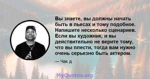 Вы знаете, вы должны начать быть в пьесах и тому подобное. Напишите несколько сценариев. Если вы художник, и вы действительно не верите тому, что вы плести, тогда вам нужно очень серьезно быть актером.