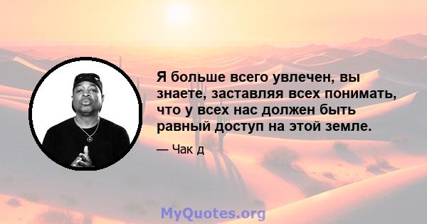 Я больше всего увлечен, вы знаете, заставляя всех понимать, что у всех нас должен быть равный доступ на этой земле.