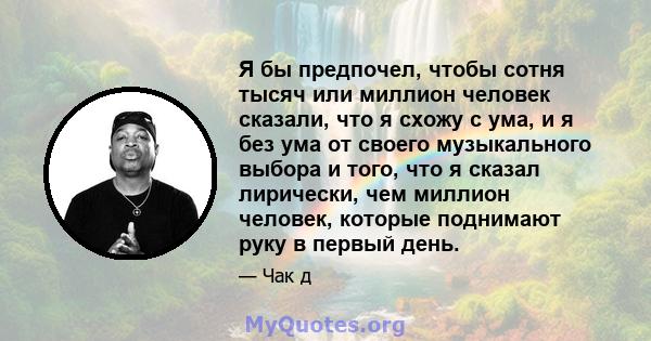 Я бы предпочел, чтобы сотня тысяч или миллион человек сказали, что я схожу с ума, и я без ума от своего музыкального выбора и того, что я сказал лирически, чем миллион человек, которые поднимают руку в первый день.