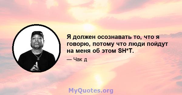 Я должен осознавать то, что я говорю, потому что люди пойдут на меня об этом SH*T.