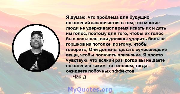 Я думаю, что проблема для будущих поколений заключается в том, что многие люди не удерживают время искать их и дать им голос, поэтому для того, чтобы их голос был услышан, они должны ударить больше горшков на потолке,