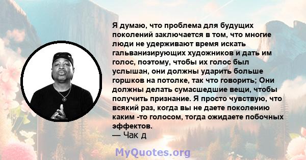 Я думаю, что проблема для будущих поколений заключается в том, что многие люди не удерживают время искать гальванизирующих художников и дать им голос, поэтому, чтобы их голос был услышан, они должны ударить больше