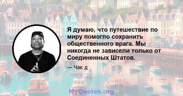 Я думаю, что путешествие по миру помогло сохранить общественного врага. Мы никогда не зависели только от Соединенных Штатов.