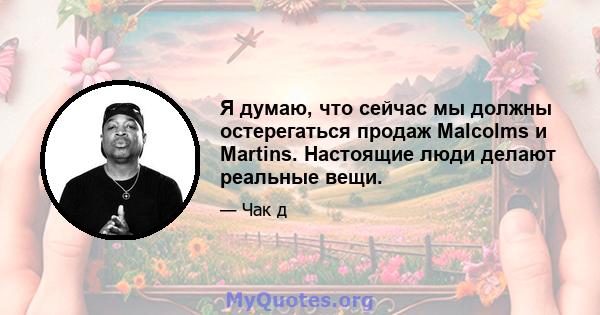 Я думаю, что сейчас мы должны остерегаться продаж Malcolms и Martins. Настоящие люди делают реальные вещи.