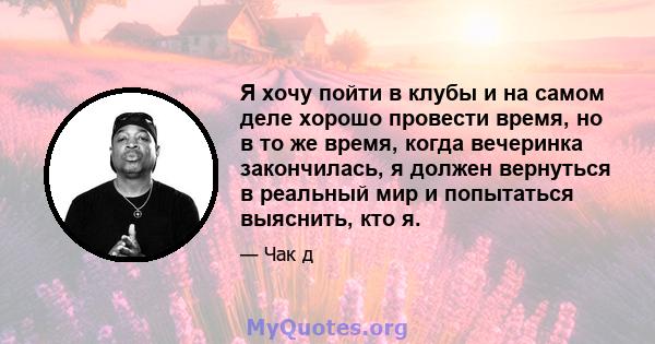 Я хочу пойти в клубы и на самом деле хорошо провести время, но в то же время, когда вечеринка закончилась, я должен вернуться в реальный мир и попытаться выяснить, кто я.