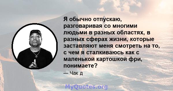 Я обычно отпускаю, разговаривая со многими людьми в разных областях, в разных сферах жизни, которые заставляют меня смотреть на то, с чем я сталкиваюсь как с маленькой картошкой фри, понимаете?