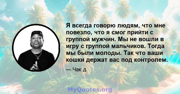 Я всегда говорю людям, что мне повезло, что я смог прийти с группой мужчин. Мы не вошли в игру с группой мальчиков. Тогда мы были молоды. Так что ваши кошки держат вас под контролем.