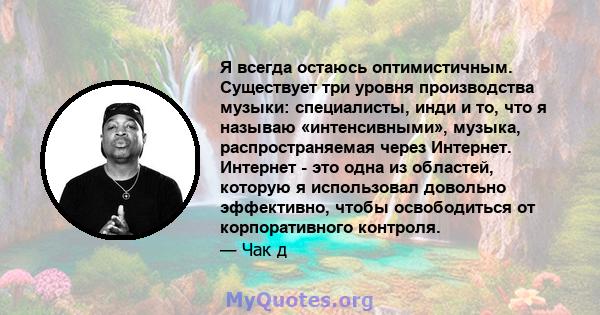 Я всегда остаюсь оптимистичным. Существует три уровня производства музыки: специалисты, инди и то, что я называю «интенсивными», музыка, распространяемая через Интернет. Интернет - это одна из областей, которую я