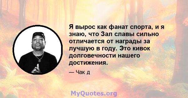 Я вырос как фанат спорта, и я знаю, что Зал славы сильно отличается от награды за лучшую в году. Это кивок долговечности нашего достижения.